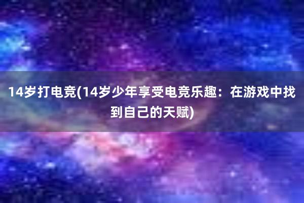 14岁打电竞(14岁少年享受电竞乐趣：在游戏中找到自己的天赋)