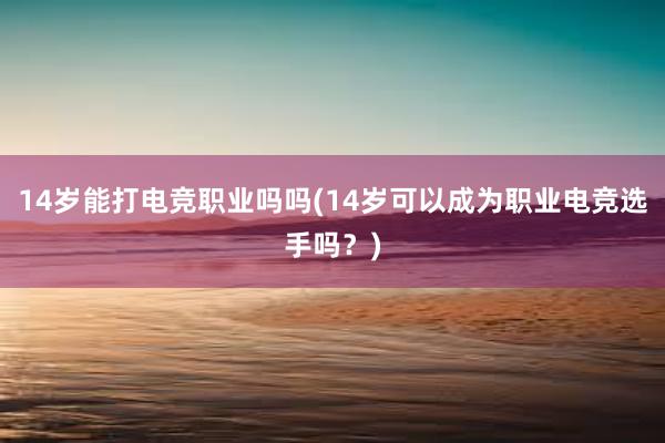 14岁能打电竞职业吗吗(14岁可以成为职业电竞选手吗？)