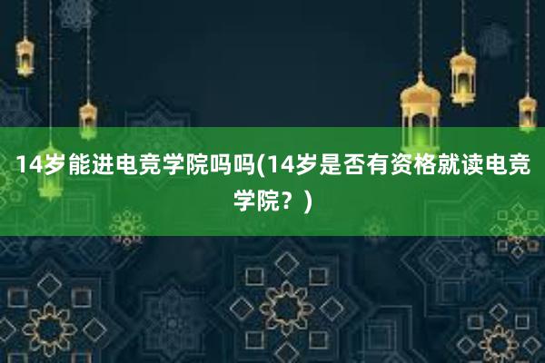 14岁能进电竞学院吗吗(14岁是否有资格就读电竞学院？)