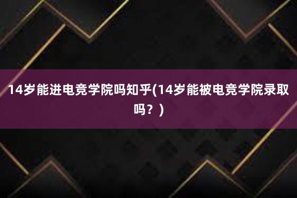 14岁能进电竞学院吗知乎(14岁能被电竞学院录取吗？)