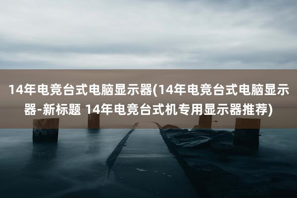 14年电竞台式电脑显示器(14年电竞台式电脑显示器-新标题 14年电竞台式机专用显示器推荐)