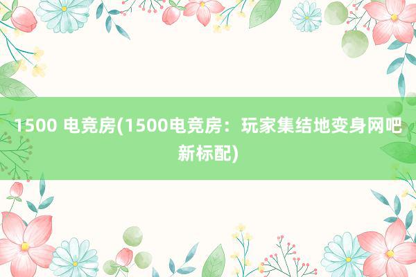 1500 电竞房(1500电竞房：玩家集结地变身网吧新标配)