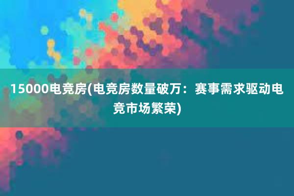 15000电竞房(电竞房数量破万：赛事需求驱动电竞市场繁荣)