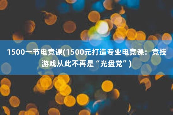 1500一节电竞课(1500元打造专业电竞课：竞技游戏从此不再是“光盘党”)