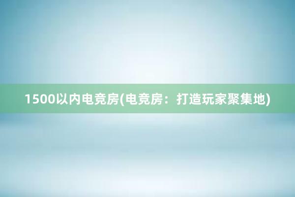 1500以内电竞房(电竞房：打造玩家聚集地)