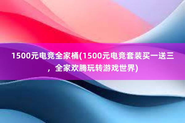 1500元电竞全家桶(1500元电竞套装买一送三，全家欢腾玩转游戏世界)