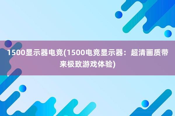 1500显示器电竞(1500电竞显示器：超清画质带来极致游戏体验)