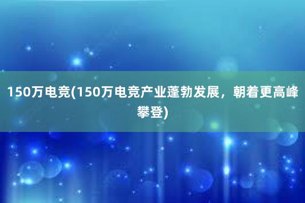 150万电竞(150万电竞产业蓬勃发展，朝着更高峰攀登)