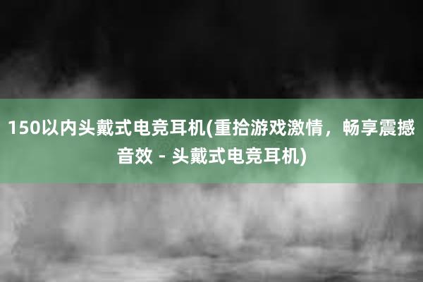 150以内头戴式电竞耳机(重拾游戏激情，畅享震撼音效 - 头戴式电竞耳机)