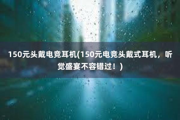 150元头戴电竞耳机(150元电竞头戴式耳机，听觉盛宴不容错过！)