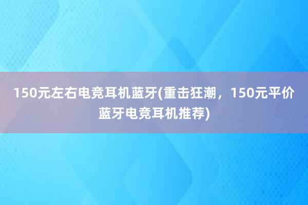 150元左右电竞耳机蓝牙(重击狂潮，150元平价蓝牙电竞耳机推荐)