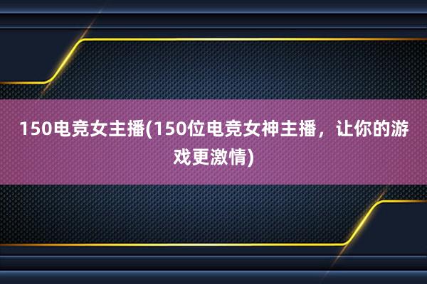 150电竞女主播(150位电竞女神主播，让你的游戏更激情)