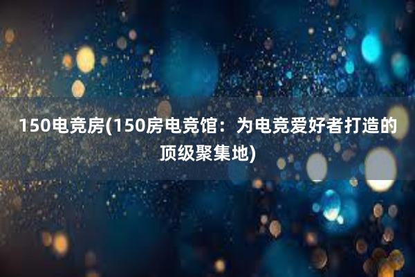 150电竞房(150房电竞馆：为电竞爱好者打造的顶级聚集地)