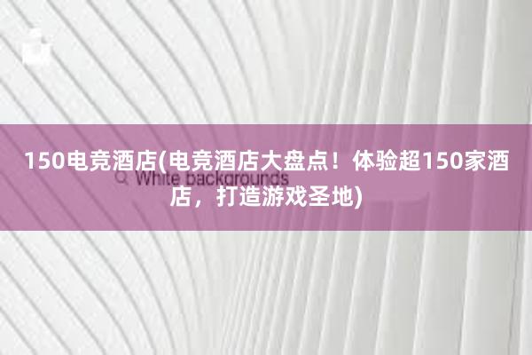 150电竞酒店(电竞酒店大盘点！体验超150家酒店，打造游戏圣地)