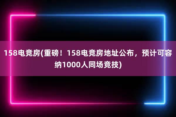 158电竞房(重磅！158电竞房地址公布，预计可容纳1000人同场竞技)