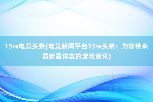 15w电竞头条(电竞新闻平台15w头条：为你带来最新最详实的游戏资讯)