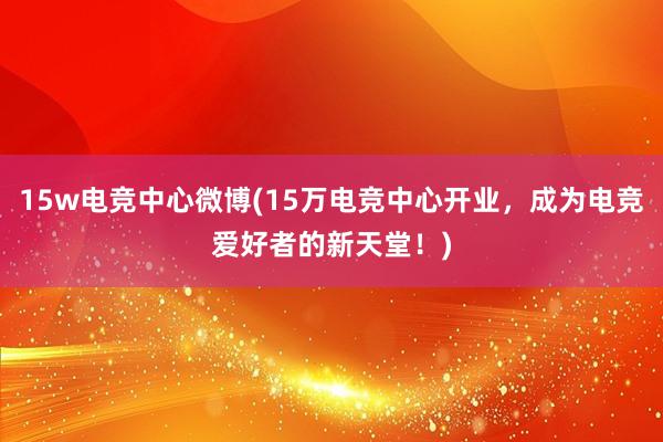 15w电竞中心微博(15万电竞中心开业，成为电竞爱好者的新天堂！)