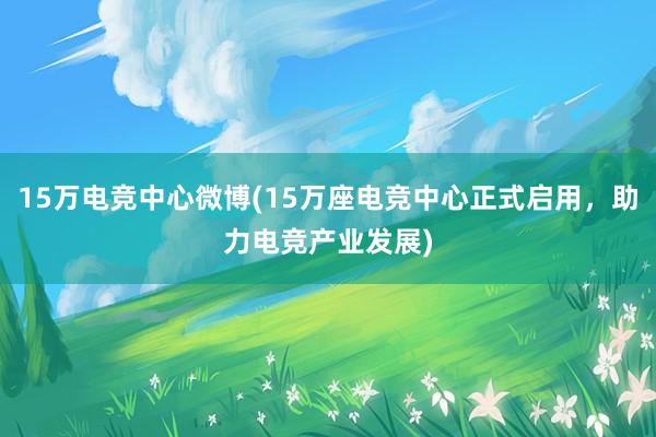 15万电竞中心微博(15万座电竞中心正式启用，助力电竞产业发展)