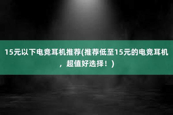 15元以下电竞耳机推荐(推荐低至15元的电竞耳机，超值好选择！)