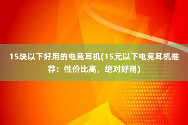 15块以下好用的电竞耳机(15元以下电竞耳机推荐：性价比高，绝对好用)