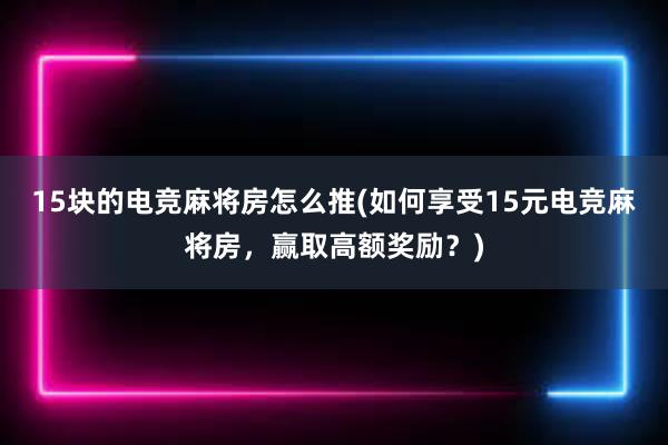 15块的电竞麻将房怎么推(如何享受15元电竞麻将房，赢取高额奖励？)