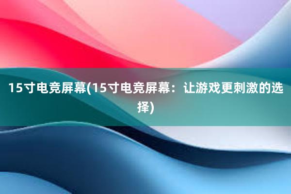 15寸电竞屏幕(15寸电竞屏幕：让游戏更刺激的选择)