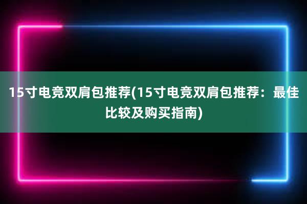 15寸电竞双肩包推荐(15寸电竞双肩包推荐：最佳比较及购买指南)