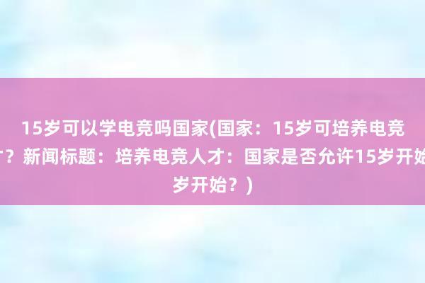 15岁可以学电竞吗国家(国家：15岁可培养电竞人才？新闻标题：培养电竞人才：国家是否允许15岁开始？)