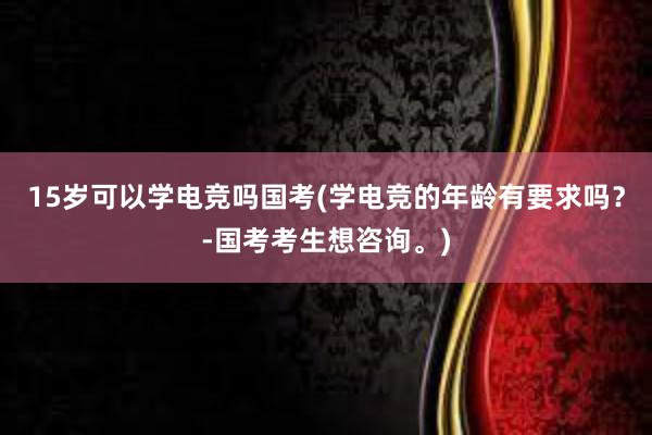 15岁可以学电竞吗国考(学电竞的年龄有要求吗？-国考考生想咨询。)