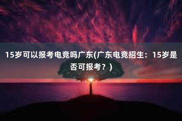 15岁可以报考电竞吗广东(广东电竞招生：15岁是否可报考？)