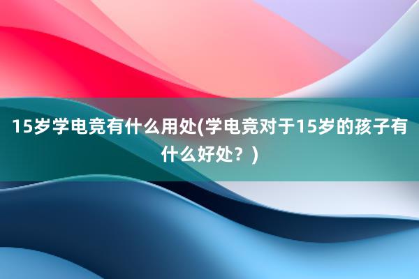 15岁学电竞有什么用处(学电竞对于15岁的孩子有什么好处？)