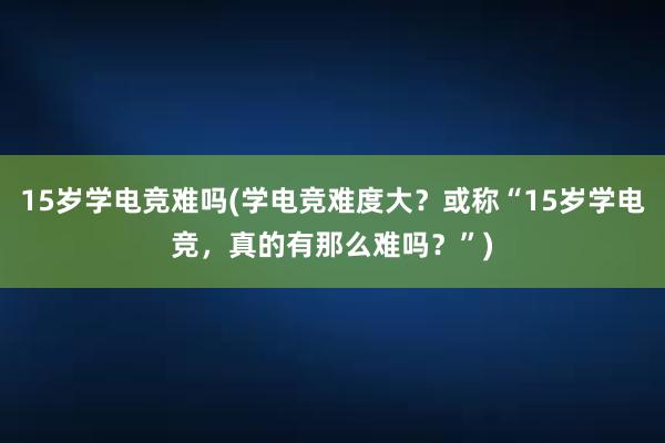 15岁学电竞难吗(学电竞难度大？或称“15岁学电竞，真的有那么难吗？”)