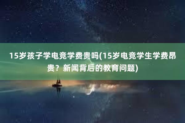 15岁孩子学电竞学费贵吗(15岁电竞学生学费昂贵？新闻背后的教育问题)