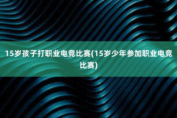 15岁孩子打职业电竞比赛(15岁少年参加职业电竞比赛)