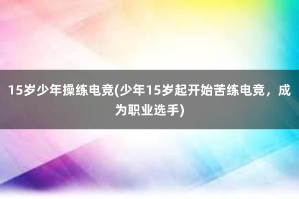 15岁少年操练电竞(少年15岁起开始苦练电竞，成为职业选手)