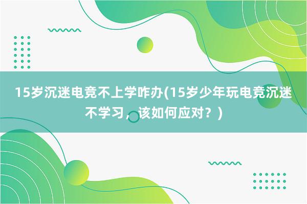 15岁沉迷电竞不上学咋办(15岁少年玩电竞沉迷不学习，该如何应对？)