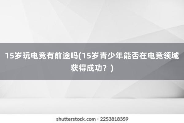 15岁玩电竞有前途吗(15岁青少年能否在电竞领域获得成功？)