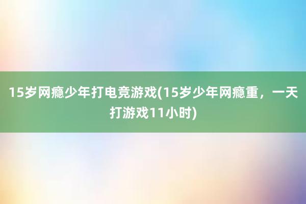 15岁网瘾少年打电竞游戏(15岁少年网瘾重，一天打游戏11小时)