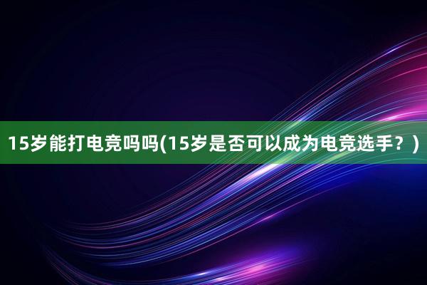 15岁能打电竞吗吗(15岁是否可以成为电竞选手？)