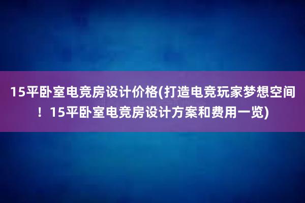 15平卧室电竞房设计价格(打造电竞玩家梦想空间！15平卧室电竞房设计方案和费用一览)