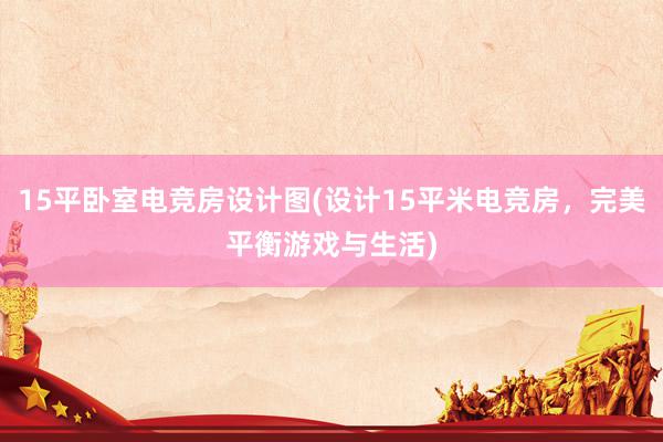 15平卧室电竞房设计图(设计15平米电竞房，完美平衡游戏与生活)