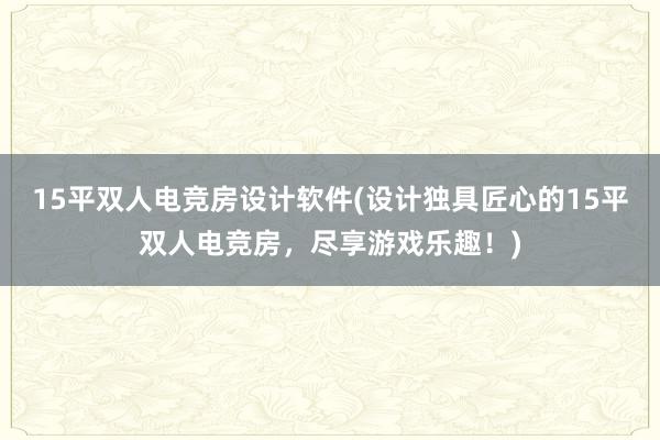 15平双人电竞房设计软件(设计独具匠心的15平双人电竞房，尽享游戏乐趣！)