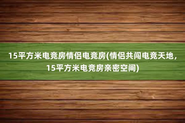 15平方米电竞房情侣电竞房(情侣共闯电竞天地，15平方米电竞房亲密空间)