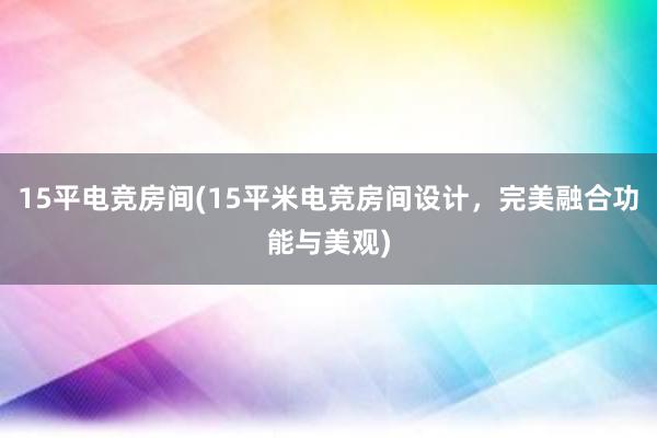 15平电竞房间(15平米电竞房间设计，完美融合功能与美观)