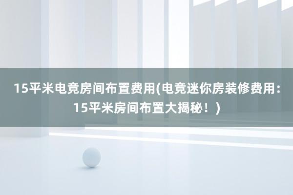 15平米电竞房间布置费用(电竞迷你房装修费用：15平米房间布置大揭秘！)