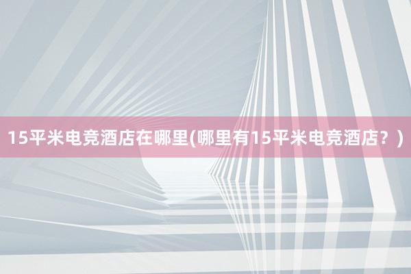 15平米电竞酒店在哪里(哪里有15平米电竞酒店？)