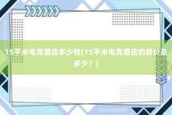 15平米电竞酒店多少钱(15平米电竞酒店的房价是多少？)