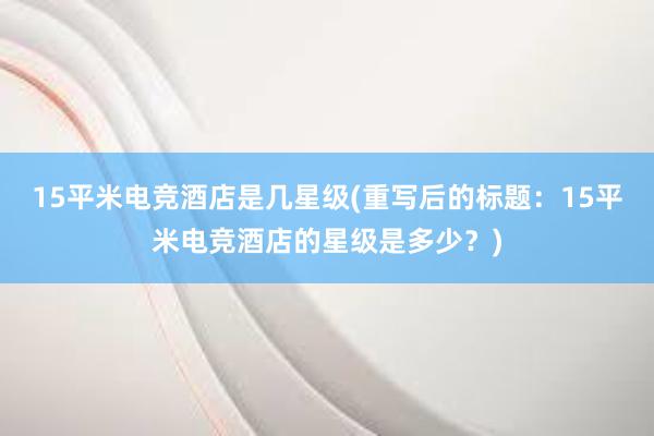 15平米电竞酒店是几星级(重写后的标题：15平米电竞酒店的星级是多少？)