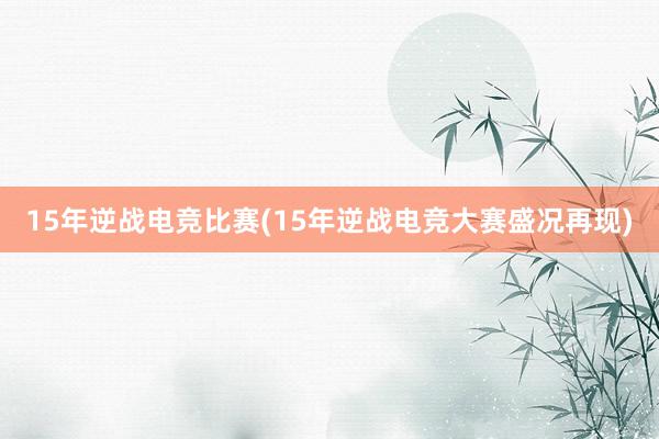 15年逆战电竞比赛(15年逆战电竞大赛盛况再现)