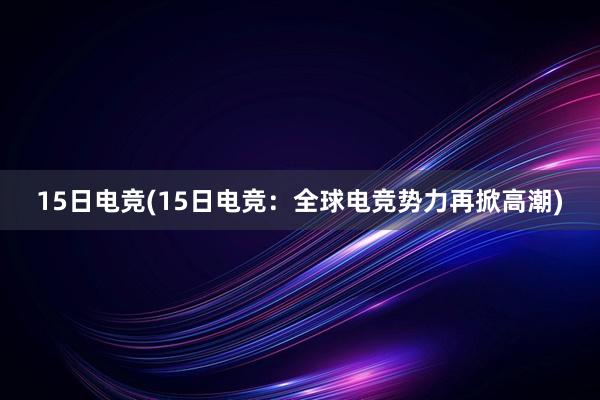 15日电竞(15日电竞：全球电竞势力再掀高潮)